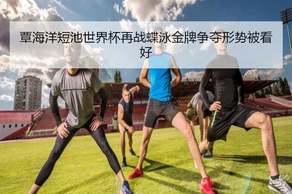覃海洋短池世界杯再战蝶泳金牌争夺形势被看好