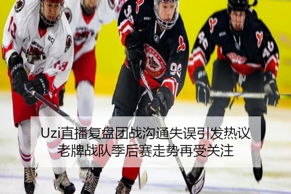 Uzi直播复盘团战沟通失误引发热议 老牌战队季后赛走势再受关注